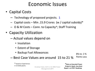 Economic Issues Capital Costs Technology of proposed projects.  1   Capital costs – Min .15.9 Crores  (w / capital subsidy)* O & M Costs – Conn. to Capacity^; Staff Training Capacity Utilization  Actual values depend on  Insolation Extent of Storage Backup Fuel Allowances Best Case Values are around  15 to 21 %  Anudeep Yadav ;Roll no 10; MBA-Power Management,NPTI * Data on Executed Tower Project in Spain ,Aus Govt Report  on HTSP  Roadmap  ^  based on Experiences in US SEGS plants. 8%-to- 2 % Points Loss 