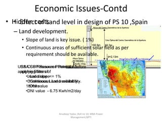Economic Issues-Contd Hidden costs  Land development. Slope of land is key issue. ( 1%) Continuous areas of sufficient solar field as per requirement should be available.  Effect of Land level in design of PS 10 ,Spain Anudeep Yadav ;Roll no 10; MBA-Power Management,NPTI USA CSP Resource Potential before applying filters of  Land slope  Continuous Land availability. DNI value  USA CSP Resource Potential After  applying filters of  Land slope  <= 1% Continuous Land availability.- 10 Kms DNI value  - 6.75 Kwh/m2/day 