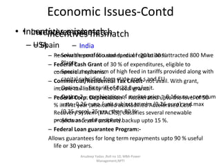 Economic Issues-Contd Incentives mismatch USA Renewable portfolio standards of  20 to 30 % Federal Cash Grant  of 30 % of expenditures, eligible to commercial systems. Commercial/Residential Tax Credit-  not avail. With grant,  income tax liability  net of local grants. Federal Corp. Depreciation  :- Accelerated upto the level of 50 % in first year ,also called as Modified Accelerated Cost-Recovery System (MACRS), classifies several renewable projects as 5 year property. Federal Loan guarantee Program:-  Allows guarantees for long term repayments upto 90 % useful life or 30 years. Anudeep Yadav ;Roll no 10; MBA-Power Management,NPTI Incentives mismatch Spain Solar thermal focused special regulations.attracted 800 Mwe Plants. Special mechanism of high feed in tariffs provided along with capital subsidies from state govt.s and EU Option 1 – fix tariff of 0.28 Euro/unit. Option 2 – combination of market price ~ 0.16euro +premium upto  0.26 euro /unit subject to min  (0.26 euro) and max (0.35 euro), 25 yrs., then 80 %  Allowance of Fossil Fuel backup upto 15 %. Incentives mismatch India 