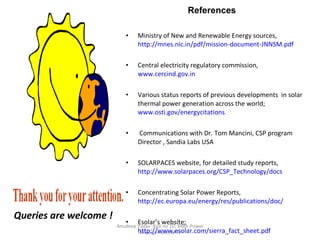 Queries are welcome ! Anudeep Yadav ;Roll no 10; MBA-Power Management,NPTI Ministry of New and Renewable Energy sources,  http://mnes.nic.in/pdf/mission-document-JNNSM.pdf Central electricity regulatory commission,  www.cercind.gov.in Various status reports of previous developments  in solar thermal power generation across the world;  www.osti.gov/energycitations Communications with Dr. Tom Mancini, CSP program Director , Sandia Labs USA  SOLARPACES website, for detailed study reports,  http://www.solarpaces.org/CSP_Technology/docs Concentrating Solar Power Reports,  http://ec.europa.eu/energy/res/publications/doc/ Esolar’s website;  http://www.esolar.com/sierra_fact_sheet.pdf Estella Solar;  http://www.estelasolar.eu/fileadmin/ESTELAdocs/documents Rajasthan Electricity regulatory commission ;  http://www.rerc.gov.in/Order/Tariff_for_Solar_Power_Order2APR08.pdf Presentations by  Rainer Aringhoff, President Solar Millenium LLC, Berkley; 10 /1/2008 Final Report  on “ Technical data, costs, and life cycle inventories of solar thermal power plants" by Peter Viebahn, Stefan Kronshage, Franz Trieb (DLR), Yolanda Lechon (CIEMAT) funded EU , release 2008.   National Renewable Energy Labs online library for accessing various reports including Sargent and Lundy's analysis;  http://www.nrel.gov/csp/troughnet/pdfs/2007 to 2009 .   Green peace report on solar thermal  http://www.greenpeace.org/raw/content/international/press/reports/concentrating-solar-power-2009.pdf IEA website reports on CSP;  http://www.iea.org/papers/2009/CSP_Brochure.pdf World bank’s Global Environmental Facility Report on status of solar thermal plants, 2005. HIGH TEMPERATURE SOLAR THERMAL  TECHNOLOGY ROADMAP for Australia, by Wyld Group Pty Ltd  for Australian states of Victoria and New South wales; 2008 . European Commission (2007),  Concentrating Solar Power: Main Projects document; Supported By The Commission , Brussels.  References  