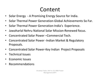 Content Solar Energy  - A Promising Energy Source for India. Solar Thermal Power Generation-Global Achievements So Far. Solar Thermal Power Generation-India’s  Experience. Jawaharlal Nehru National Solar Mission-Renewed focus. Concentrated Solar Power –Commercial Tech. Concentrated Solar Power -Indian Market & Regulatory Proposals. Concentrated Solar Power-Key Indian  Project Proposals Technical Issues Economic Issues Recommendations Anudeep Yadav ;Roll no 10; MBA-Power Management,NPTI 