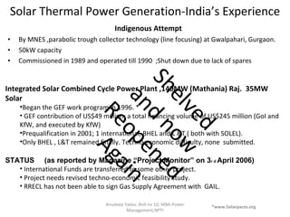 Solar Thermal Power Generation-India’s Experience Indigenous Attempt  By MNES ,parabolic trough collector technology (line focusing) at Gwalpahari, Gurgaon.  50kW capacity  Commissioned in 1989 and operated till 1990  ;Shut down due to lack of spares Anudeep Yadav ;Roll no 10; MBA-Power Management,NPTI Integrated Solar Combined Cycle Power Plant ,140MW (Mathania) Raj.  35MW Solar Began the GEF work program in 1996. * GEF contribution of US$49 million; a total financing volume of US$245 million (GoI and  KfW, and executed by KfW) Prequalification in 2001; 1 international, BHEL and L &T ( both with SOLEL). Only BHEL , L&T remained finally. Techno economic difficulty, none  submitted. STATUS  (as reported by Magazine “Project Monitor” on 3 r d  April 2006) International Funds are transferred to some other project. Project needs revised techno-economic feasibility study. RRECL has not been able to sign Gas Supply Agreement with  GAIL. *www.Solarpaces.org Shelved and now Reopened Again  