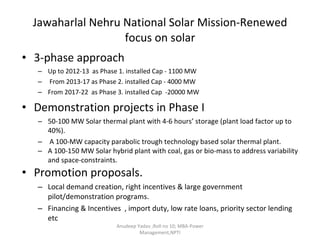 Jawaharlal Nehru National Solar Mission-Renewed focus on solar 3-phase approach Up to 2012-13  as Phase 1. installed Cap - 1100 MW From 2013-17 as Phase 2. installed Cap - 4000 MW From 2017-22  as Phase 3. installed Cap  -20000 MW Demonstration projects in Phase I 50-100 MW Solar thermal plant with 4-6 hours’ storage (plant load factor up to 40%). A 100-MW capacity parabolic trough technology based solar thermal plant. A 100-150 MW Solar hybrid plant with coal, gas or bio-mass to address variability and space-constraints. Promotion proposals. Local demand creation, right incentives & large government pilot/demonstration programs. Financing & Incentives  , import duty, low rate loans, priority sector lending etc Anudeep Yadav ;Roll no 10; MBA-Power Management,NPTI 