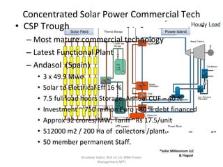 Concentrated Solar Power Commercial Tech CSP Trough  Most mature commercial technology Latest Functional Plant Andasol  (Spain)  3 x 49.9 Mwe Solar to Electrical Eff 16 % 7.5 full load hours Storage. Annual CUF – 40 % Investment ~ 750 million Euro ; 80 % debt financed Approx 32 crores/MW; Tariff ~Rs 17.5/unit 512000 m2 / 200 Ha of  collectors /plant. 50 member permanent Staff. Anudeep Yadav ;Roll no 10; MBA-Power Management,NPTI *Solar Millennium LLC  & Flagsol  * 