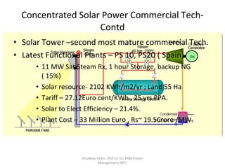 Concentrated Solar Power Commercial Tech- Contd Solar Tower –second most mature commercial Tech. Latest Functional Plants – PS 10, PS20 ( Spain) 11 MW Sat Steam Rx, 1 hour Storage, backup NG ( 15%) Solar resource- 2102 KWh/m2/yr ; Land 55 Ha Tariff – 27.12Euro cent/KWh , 25 yrs PPA. Solar to Elect Efficiency – 21.4%. Plant Cost – 33 Million Euro , Rs~ 19.5Crore /MW. Anudeep Yadav ;Roll no 10; MBA-Power Management,NPTI 