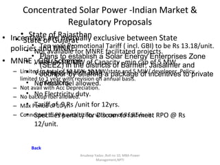 Concentrated Solar Power -Indian Market & Regulatory Proposals Incentives are mutually exclusive between State policies and MNRE. MNRE , GBI  Scheme Limited to total of 50 MW, 10 MW/state and 5 MW/ developer. Policy limited to 1 year with revision on annual basis.  Not avail with Acc Depreciation. No backup fuel allowed. Max Period of 10 yr. Connected to PPA with Utility with cap of Rs 9.5/unit. State of Gujarat Not available for MNRE facilitated projects. Valid for 500MW of Capacity , min cap of 5 MW. Valid upto March 2014. No Fossil fuel allowed. No Electricity duty. Tariff of  9 Rs /unit for 12yrs. Specifies penalty for Discom to fail meet RPO @ Rs 12/unit. Anudeep Yadav ;Roll no 10; MBA-Power Management,NPTI State of Rajasthan Ten year Promotional Tariff ( incl. GBI) to be Rs 13.18/unit. Plans to establish a Solar Energy Enterprises Zone (SEEZ) in the districts of Barmer, Jaisalmer and Jodhpur by offering a package of incentives to private investors. Back 
