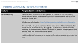 13 | Community vs. Enterprise Open Source: Which is Right for your Business? perforce.com
Postgres Community Feature Alternatives
Feature Postgres Community Options
Disaster Recovery Both PGPool and Bucardo can be thought of as DR solutions as well because they
provide for replication in addition to availability, but, other strategies specifically for
replication exist as well:
WAL Streaming Replication: https://wiki.postgresql.org/wiki/Streaming_Replication
This is a strictly active/passive pattern which is useful for true DR environments where
failover is likely to occur manually. As suggested by the name, it streams the write-
ahead logs of the database and theoretically allows for the most bulletproof replication
possible, at the cost of requiring manual failover.
In addition, backup/restore can be scripted or performed manually using command line
tools
 
