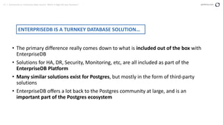 17 | Community vs. Enterprise Open Source: Which is Right for your Business? perforce.com
• The primary difference really comes down to what is included out of the box with
EnterpriseDB
• Solutions for HA, DR, Security, Monitoring, etc, are all included as part of the
EnterpriseDB Platform
• Many similar solutions exist for Postgres, but mostly in the form of third-party
solutions
• EnterpriseDB offers a lot back to the Postgres community at large, and is an
important part of the Postgres ecosystem
ENTERPRISEDB IS A TURNKEY DATABASE SOLUTION…
 