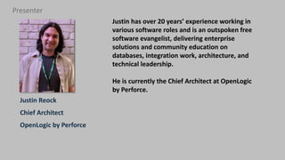 2 | Community vs. Enterprise Open Source: Which is Right for your Business? perforce.com
Justin Reock
Chief Architect
OpenLogic by Perforce
Presenter
Justin has over 20 years’ experience working in
various software roles and is an outspoken free
software evangelist, delivering enterprise
solutions and community education on
databases, integration work, architecture, and
technical leadership.
He is currently the Chief Architect at OpenLogic
by Perforce.
 