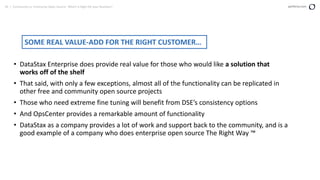 30 | Community vs. Enterprise Open Source: Which is Right for your Business? perforce.com
• DataStax Enterprise does provide real value for those who would like a solution that
works off of the shelf
• That said, with only a few exceptions, almost all of the functionality can be replicated in
other free and community open source projects
• Those who need extreme fine tuning will benefit from DSE’s consistency options
• And OpsCenter provides a remarkable amount of functionality
• DataStax as a company provides a lot of work and support back to the community, and is a
good example of a company who does enterprise open source The Right Way ™
SOME REAL VALUE-ADD FOR THE RIGHT CUSTOMER…
 