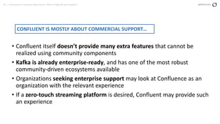 39 | Community vs. Enterprise Open Source: Which is Right for your Business? perforce.com
• Confluent itself doesn’t provide many extra features that cannot be
realized using community components
• Kafka is already enterprise-ready, and has one of the most robust
community-driven ecosystems available
• Organizations seeking enterprise support may look at Confluence as an
organization with the relevant experience
• If a zero-touch streaming platform is desired, Confluent may provide such
an experience
CONFLUENT IS MOSTLY ABOUT COMMERCIAL SUPPORT…
 