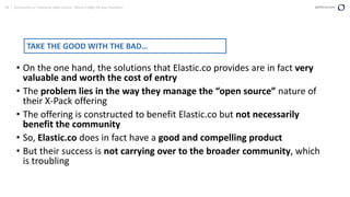 48 | Community vs. Enterprise Open Source: Which is Right for your Business? perforce.com
• On the one hand, the solutions that Elastic.co provides are in fact very
valuable and worth the cost of entry
• The problem lies in the way they manage the “open source” nature of
their X-Pack offering
• The offering is constructed to benefit Elastic.co but not necessarily
benefit the community
• So, Elastic.co does in fact have a good and compelling product
• But their success is not carrying over to the broader community, which
is troubling
TAKE THE GOOD WITH THE BAD…
 