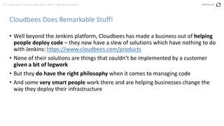 58 | Community vs. Enterprise Open Source: Which is Right for your Business? perforce.com
Cloudbees Does Remarkable Stuff!
• Well beyond the Jenkins platform, Cloudbees has made a business out of helping
people deploy code – they now have a slew of solutions which have nothing to do
with Jenkins: https://www.cloudbees.com/products
• None of their solutions are things that couldn’t be implemented by a customer
given a bit of legwork
• But they do have the right philosophy when it comes to managing code
• And some very smart people work there and are helping businesses change the
way they deploy their infrastructure
 