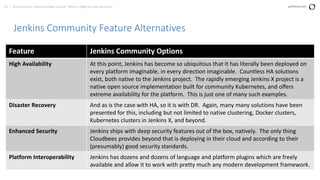 62 | Community vs. Enterprise Open Source: Which is Right for your Business? perforce.com
Jenkins Community Feature Alternatives
Feature Jenkins Community Options
High Availability At this point, Jenkins has become so ubiquitous that it has literally been deployed on
every platform imaginable, in every direction imaginable. Countless HA solutions
exist, both native to the Jenkins project. The rapidly emerging Jenkins X project is a
native open source implementation built for community Kubernetes, and offers
extreme availability for the platform. This is just one of many such examples.
Disaster Recovery And as is the case with HA, so it is with DR. Again, many many solutions have been
presented for this, including but not limited to native clustering, Docker clusters,
Kubernetes clusters in Jenkins X, and beyond.
Enhanced Security Jenkins ships with deep security features out of the box, natively. The only thing
Cloudbees provides beyond that is deploying in their cloud and according to their
(presumably) good security standards.
Platform Interoperability Jenkins has dozens and dozens of language and platform plugins which are freely
available and allow it to work with pretty much any modern development framework.
 