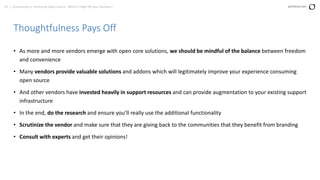 67 | Community vs. Enterprise Open Source: Which is Right for your Business? perforce.com
Thoughtfulness Pays Off
• As more and more vendors emerge with open core solutions, we should be mindful of the balance between freedom
and convenience
• Many vendors provide valuable solutions and addons which will legitimately improve your experience consuming
open source
• And other vendors have invested heavily in support resources and can provide augmentation to your existing support
infrastructure
• In the end, do the research and ensure you’ll really use the additional functionality
• Scrutinize the vendor and make sure that they are giving back to the communities that they benefit from branding
• Consult with experts and get their opinions!
 