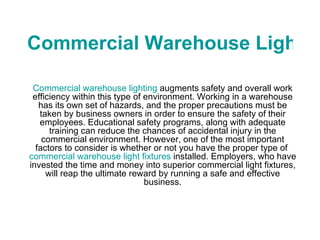 Commercial Warehouse Lighting Commercial warehouse lighting  augments safety and overall work efficiency within this type of environment. Working in a warehouse has its own set of hazards, and the proper precautions must be taken by business owners in order to ensure the safety of their employees. Educational safety programs, along with adequate training can reduce the chances of accidental injury in the commercial environment. However, one of the most important factors to consider is whether or not you have the proper type of  commercial warehouse light fixtures  installed. Employers, who have invested the time and money into superior commercial light fixtures, will reap the ultimate reward by running a safe and effective business. 