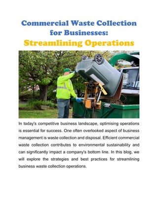 Commercial Waste Collection
for Businesses:
Streamlining Operations
In today's competitive business landscape, optimising operations
is essential for success. One often overlooked aspect of business
management is waste collection and disposal. Efficient commercial
waste collection contributes to environmental sustainability and
can significantly impact a company's bottom line. In this blog, we
will explore the strategies and best practices for streamlining
business waste collection operations.
 