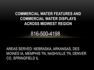 AREAS SERVED: NEBRASKA, ARKANSAS, DES
MOINES IA, MEMPHIS TN, NASHVILLE TN, DENVER
CO, SPRINGFIELD IL
COMMERCIAL WATER FEATURES AND
COMMERCIAL WATER DISPLAYS
ACROSS MIDWEST REGION
816-500-4198
 