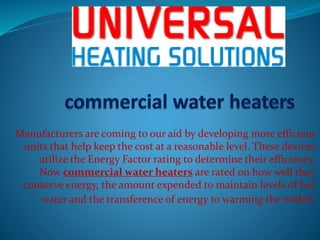 Manufacturers are coming to our aid by developing more efficient
units that help keep the cost at a reasonable level. These devices
utilize the Energy Factor rating to determine their efficiency.
Now commercial water heaters are rated on how well they
conserve energy, the amount expended to maintain levels of hot
water and the transference of energy to warming the water.
 