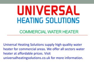 COMMERCIAL WATER HEATER
Universal Heating Solutions supply high quality water
heater for commercial areas. We offer all sectors water
heater at affordable prices. Visit
universalheatingsolutions.co.uk for more information.
 