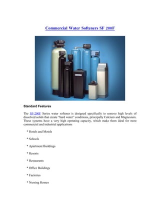 Commercial Water Softeners SF 200F




Standard Features

The SF-200F Series water softener is designed specifically to remove high levels of
dissolved solids that create “hard water” conditions, principally Calcium and Magnesium.
These systems have a very high operating capacity, which make them ideal for most
commercial and industrial applications

  * Hotels and Motels

  * Schools

  * Apartment Buildings

  * Resorts

  * Restaurants

  * Office Buildings

  * Factories

  * Nursing Homes
 