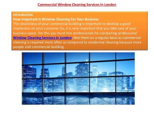 Commercial Window Cleaning Services In London
Introduction
How Important Is Window Cleaning For Your Business
The cleanliness of your commercial building is important to develop a good
impression on your customer. So, it is very important that you take care of your
business space. For this you must hire professionals for conducting professional
Window Cleaning Services in London. Hire them on a regular basis as commercial
cleaning is required more often as compared to residential cleaning because more
people visit commercial building.
 