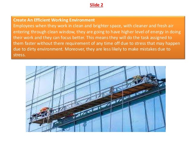Slide 2
Create An Efficient Working Environment
Employees when they work in clean and brighter space, with cleaner and fresh air
entering through clean window, they are going to have higher level of energy in doing
their work and they can focus better. This means they will do the task assigned to
them faster without there requirement of any time off due to stress that may happen
due to dirty environment. Moreover, they are less likely to make mistakes due to
stress.
 