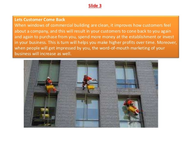 Slide 3
Lets Customer Come Back
When windows of commercial building are clean, it improves how customers feel
about a company, and this will result in your customers to cone back to you again
and again to purchase from you, spend more money at the establishment or invest
in your business. This is turn will helps you make higher profits over time. Moreover,
when people will get impressed by you, the word-of-mouth marketing of your
business will increase as well.
 