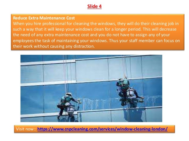 Slide 4
Reduce Extra Maintenance Cost
When you hire professional for cleaning the windows, they will do their cleaning job in
such a way that it will keep your windows clean for a longer period. This will decrease
the need of any extra maintenance cost and you do not have to assign any of your
employees the task of maintaining your windows. Thus your staff member can focus on
their work without causing any distraction.
Visit now:: https://www.cnpcleaning.com/services/window-cleaning-london/
 