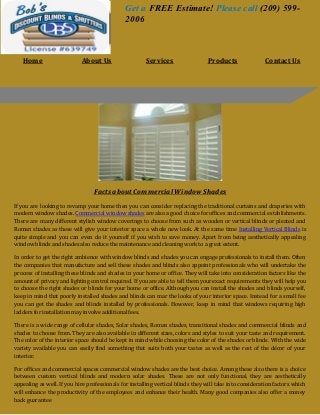 Facts about Commercial Window Shades
If you are looking to revamp your home then you can consider replacing the traditional curtains and draperies with
modern window shades. Commercial window shades are also a good choice for offices and commercial establishments.
There are many different stylish window coverings to choose from such as wooden or vertical blinds or pleated and
Roman shades as these will give your interior space a whole new look. At the same time Installing Vertical Blinds is
quite simple and you can even do it yourself if you wish to save money. Apart from being aesthetically appealing
window blinds and shades also reduce the maintenance and cleaning work to a great extent.
In order to get the right ambience with window blinds and shades you can engage professionals to install them. Often
the companies that manufacture and sell these shades and blinds also appoint professionals who will undertake the
process of installing these blinds and shades in your home or office. They will take into consideration factors like the
amount of privacy and lighting control required. If you are able to tell them your exact requirements they will help you
to choose the right shades or blinds for your home or office. Although you can install the shades and blinds yourself,
keep in mind that poorly installed shades and blinds can mar the looks of your interior space. Instead for a small fee
you can get the shades and blinds installed by professionals. However, keep in mind that windows requiring high
ladders for installation may involve additional fees.
There is a wide range of cellular shades, Solar shades, Roman shades, transitional shades and commercial blinds and
shades to choose from. They are also available in different sizes, colors and styles to suit your taste and requirement.
The color of the interior space should be kept in mind while choosing the color of the shades or blinds. With the wide
variety available you can easily find something that suits both your tastes as well as the rest of the décor of your
interior.
For offices and commercial spaces commercial window shades are the best choice. Among these also there is a choice
between custom vertical blinds and modern solar shades. These are not only functional, they are aesthetically
appealing as well. If you hire professionals for installing vertical blinds they will take into consideration factors which
will enhance the productivity of the employees and enhance their health. Many good companies also offer a money
back guarantee
Get a FREE Estimate! Please call (209) 599-
2006
Home About Us Services Products Contact Us
 