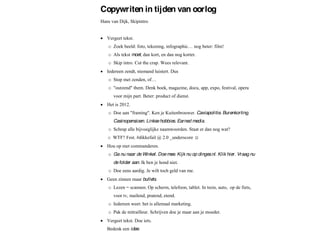 Copywriten in tijden van oorlog
Hans van Dijk, Skipintro


   Vergeet tekst.
   ! Zoek beeld: foto, tekening                   nog beter: film!
   ! Als tekst moet, dan kort, en dan nog korter.
   ! Skip intro. Cut the crap. Wees relevant.
   Iedereen zendt, niemand luistert. Dus
   ! Stop met zenden, of
   ! "outzend" them. Denk boek, magazine, docu, app, expo, festival, opera
      voor mijn part. Beter: product of dienst.
   Het is 2012.
   ! Doe aan "framing". Ken je Kuitenbrouwer. Caviapolitie. Burenkorting.
      Casinopensioen. Linkse hobbies. Earned media.
   ! Schrap alle bijvoeglijke naamwoorden. Staat er dan nog wat?
   ! WTF? Fest. #dikkefail @ 2.0 _underscore
   Hou op met commanderen.
   ! Ga nu naar de Winkel. Doe mee. Kijk nu op dinges.nl. Klik hier. Vraag nu
      de folder aan. Ik ben je hond niet.
   ! Doe eens aardig. Je wilt toch geld van me.
   Geen zinnen maar bullets.
   ! Lezen = scannen. Op scherm, telefoon, tablet. In trein, auto, op de fiets,
      voor tv, mailend, pratend, etend.
   ! Iedereen weet: het is allemaal marketing.
   ! Pak de mitrailleur. Schrijven doe je maar aan je moeder.
   Vergeet tekst. Doe iets.
   Bedenk een idee.
 