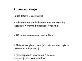 2 	

conceptklusje 	

	

[maak telkens 3 voorstellen]	

	

> schoenen en handschoenen met verwarming 	

(accuutje > warme binnenzool / voering)	

	

	

> Elfsteden, erwtensoep en La Place	

	

	

> Drive-through uitvaart (afscheid nemen, register
tekenen vanuit je auto)	

	

eigenschappen > voordelen > belofte	

hoe laat je zien wat je belooft	

 
