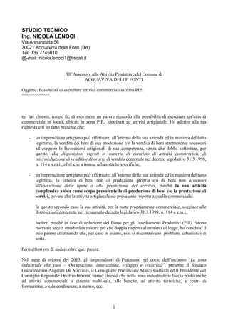 1
STUDIO TECNICO
Ing. NICOLA LENOCI
Via Annunziata 56
70021 Acquaviva delle Fonti (BA)
Tel. 339 7745010
@-mail: nicola.lenoci1@tiscali.it
All’Assessore alle Attività Produttive del Comune di
ACQUAVIVA DELLE FONTI
Oggetto: Possibilità di esercitare attività commerciali in zona PIP.
^^^^^^^^^^^^^
mi hai chiesto, tempo fa, di esprimere un parere riguardo alla possibilità di esercitare un’attività
commerciale in locali, ubicati in zona PIP, destinati ad attività artigianale. Ho aderito alla tua
richiesta e ti ho fatto presente che:
- un imprenditore artigiano può effettuare, all’interno della sua azienda ed in maniera del tutto
legittima, la vendita dei beni di sua produzione e/o la vendita di beni strettamente necessari
ad eseguire le lavorazioni artigianali di sua competenza, senza che debba sottostare, per
questo, alle disposizioni vigenti in materia di esercizio di attività commerciali, di
intermediazione di vendita e di orario di vendita contenute nel decreto legislativo 31.3.1998,
n. 114 e s.m.i., oltre che a norme urbanistiche specifiche;
- un imprenditore artigiano può effettuare, all’interno della sua azienda ed in maniera del tutto
legittima, la vendita di beni non di produzione propria e/o di beni non accessori
all'esecuzione delle opere o alla prestazione del servizio, purché la sua attività
complessiva abbia come scopo prevalente la di produzione di beni e/o la prestazione di
servizi, ovvero che la attività artigianale sia prevalente rispetto a quella commerciale.
In questo secondo caso la sua attività, per la parte propriamente commerciale, soggiace alle
disposizioni contenute nel richiamato decreto legislativo 31.3.1998, n. 114 e s.m.i.
Inoltre, poiché in fase di redazione del Piano per gli Insediamenti Produttivi (PIP) furono
riservate aree a standard in misura più che doppia rispetto al minimo di legge, ho concluso il
mio parere affermando che, nel caso in esame, non si riscontravano problemi urbanistici di
sorta.
Permettimi ora di andare oltre quel parere.
Nel mese di ottobre del 2013, gli imprenditori di Putignano nel corso dell’incontro “La zona
industriale che vuoi – Occupazione, innovazione, sviluppo e creatività”, presente il Sindaco
Gianvincenzo Angelini De Miccolis, il Consigliere Provinciale Marco Galluzzi ed il Presidente del
Consiglio Regionale Onofrio Introna, hanno chiesto che nella zona industriale si faccia posto anche
ad attività commerciali, a cinema multi-sala, alle banche, ad attività turistiche, a centri di
formazione, a sale conferenze, a mense, ecc.
 