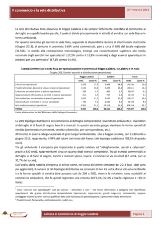 III Trimestre 2013

Il commercio e laprovinciale
La rete distributiva rete distributiva

La rete distributiva della provincia di Reggio Calabria è da sempre fortemente orientata al commercio al
dettaglio su superfici medio-piccole, il quale si divide principalmente in attività di vendita con sede fissa e in
forma ambulante.
Per quanto concerne gli esercizi in sede fissa, seguendo la disponibilità recente di informazioni statistiche
(Giugno 2013), si contano in provincia 9.694 unità commerciali, pari a circa il 30% del totale regionale
(32.566). In merito alla composizione merceologica, emerge una concentrazione superiore alla media
nazionale degli esercizi non specializzati1 (17,3% contro il 15,8% nazionale) e degli esercizi specializzati in
prodotti per uso domestico2 (17,1% contro 14,4%).
Esercizi commerciali in sede fissa per specializzazione in provincia di Reggio Calabria, in Calabria e in Italia
Giugno 2013 (valori assoluti e distribuzione percentuale)
Reggio Calabria
Unità

Calabria

Quote %

Unità

ITALIA

Quote %

Unità

Quote %

Esercizi non specializzati

1.678

17,3

5.983

18,4

121.336

15,8

Prodotti alimentari, bevande e tabacco in esercizi specializzati

1.533

15,8

5.028

15,4

124.011

16,2

Carburante per autotrazione in esercizi specializzati

258

2,7

892

2,7

25.637

3,3

Apparecchiature informatiche e per le tlc in esercizi specializzati

221

2,3

757

2,3

16.432

2,1

1.656

17,1

5.647

17,3

110.675

14,4

743

7,7

2.245

6,9

64.378

8,4

Altri prodotti in esercizi specializzati

3.605

37,2

12.014

36,9

304.928

39,7

TOTALE

9.694

100,0

32.566

100,0

767.397

100,0

Altri prodotti per uso domestico in esercizi specializzati
Articoli culturali e ricreativi in esercizi specializzati

Fonte: elaborazioni su dati Ministero dello Sviluppo Economico

Le altre tipologie distributive del commercio al dettaglio comprendono i rivenditori ambulanti e i rivenditori
al dettaglio al di fuori di negozi, banchi e mercati. In questo secondo gruppo rientrano le forme speciali di
vendita (commercio via internet, vendita a domicilio, per corrispondenza, etc.).
All’interno di questa categoria prevale di gran lunga l’ambulantato, che a Reggio Calabria, con 3.230 unità a
giugno 2013, rappresenta, il 94% del totale (nel resto del Paese, tale tipologia costituisce l’83,5% di questa
voce).
Tra gli ambulanti, il comparto più importante è quello relativo ad “abbigliamento, tessuti e calzature”,
grazie a 830 unità, rappresentanti circa un quarto degli esercizi complessivi. Tra gli esercizi commerciali al
dettaglio al di fuori di negozi, banchi e mercati spicca, invece, il commercio via internet (67 unità, pari al
32,7% del totale).
Dall’analisi della natalità d’impresa si evince come, nel corso del primo semestre del 2013 (qui i dati sono
più aggiornati), il numero di tali tipologie distributive sia cresciuto di ben 45 unità, di cui solo una rientrante
tra le forme speciali di vendita (che passano così da 204 a 205), mentre le rimanenti sono ascrivibili al
commercio ambulante, che fa quindi registrare una crescita dell’1,4% (+2,2% a livello regionale e +1% in
Italia).
1

Sono “esercizi non specializzati” tutti gli esercizi – alimentari e non – che fanno riferimento a categorie ben identificate
appartenenti alla grande distribuzione despecializzata (ipermercati, supermercati, grandi magazzini, minimercati), seppure
conteggiati insieme ad altri esercizi qualificati dalla sola mancanza di specializzazione, a prescindere dalla dimensione.
2
Prodotti tessili, ferramenta, elettrodomestici, mobili, ecc.

Camera di Commercio di Reggio Calabria

Pagina 1

 