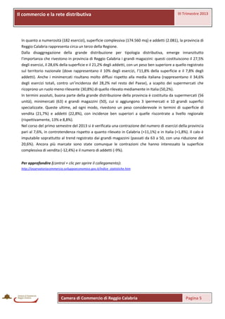 Il commercio e laprovinciale
La rete distributiva rete distributiva

III Trimestre 2013

In quanto a numerosità (182 esercizi), superficie complessiva (174.560 mq) e addetti (2.081), la provincia di
Reggio Calabria rappresenta circa un terzo della Regione.
Dalla disaggregazione della grande distribuzione per tipologia distributiva, emerge innanzitutto
l’importanza che rivestono in provincia di Reggio Calabria i grandi magazzini: questi costituiscono il 27,5%
degli esercizi, il 28,6% della superficie e il 21,2% degli addetti, con un peso ben superiore a quello registrato
sul territorio nazionale (dove rappresentano il 10% degli esercizi, l’11,8% della superficie e il 7,8% degli
addetti). Anche i minimercati risultano molto diffusi rispetto alla media italiana (rappresentano il 34,6%
degli esercizi totali, contro un’incidenza del 28,2% nel resto del Paese), a scapito dei supermercati che
ricoprono un ruolo meno rilevante (30,8%) di quello rilevato mediamente in Italia (50,2%).
In termini assoluti, buona parte della grande distribuzione della provincia è costituita da supermercati (56
unità), minimercati (63) e grandi magazzini (50), cui si aggiungono 3 ipermercati e 10 grandi superfici
specializzate. Queste ultime, ad ogni modo, rivestono un peso considerevole in termini di superficie di
vendita (21,7%) e addetti (22,8%), con incidenze ben superiori a quelle riscontrate a livello regionale
(rispettivamente, 13% e 8,8%).
Nel corso del primo semestre del 2013 si è verificata una contrazione del numero di esercizi della provincia
pari al 7,6%, in controtendenza rispetto a quanto rilevato in Calabria (+11,1%) e in Italia (+1,8%). Il calo è
imputabile soprattutto al trend registrato dai grandi magazzini (passati da 63 a 50, con una riduzione del
20,6%). Ancora più marcate sono state comunque le contrazioni che hanno interessato la superficie
complessiva di vendita (-12,4%) e il numero di addetti (-9%).
Per approfondire (control + clic per aprire il collegamento):
http://osservatoriocommercio.sviluppoeconomico.gov.it/indice_statistiche.htm

Camera di Commercio di Reggio Calabria

Pagina 5

 