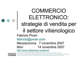 COMMERCIO ELETTRONICO: strategie di vendita per il settore vitienologico Fabrizio Pivari [email_address] Mezzacorona  7 novembre 2007 Mori  14 novembre 2007 http://www.slideshare.net/pivari/ Creative Commons Deed License Attribution-NonCommercial-NoDerivs 2.0.  You are free: to copy, distribute, display, and perform the work Under the following conditions: Attribution. You must give the original author credit. Noncommercial.You may not use this work for commercial purposes. No Derivative Works. You may not alter, transform, or build upon this work.  http://creativecommons.org/licenses/by-nc-nd/2.0/   