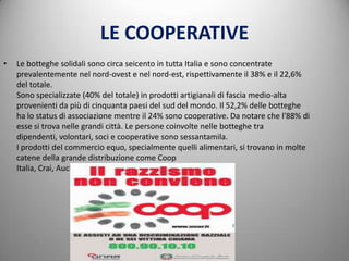 LE COOPERATIVE
•   Le botteghe solidali sono circa seicento in tutta Italia e sono concentrate
    prevalentemente nel nord-ovest e nel nord-est, rispettivamente il 38% e il 22,6%
    del totale.
    Sono specializzate (40% del totale) in prodotti artigianali di fascia medio-alta
    provenienti da più di cinquanta paesi del sud del mondo. Il 52,2% delle botteghe
    ha lo status di associazione mentre il 24% sono cooperative. Da notare che l'88% di
    esse si trova nelle grandi città. Le persone coinvolte nelle botteghe tra
    dipendenti, volontari, soci e cooperative sono sessantamila.
    I prodotti del commercio equo, specialmente quelli alimentari, si trovano in molte
    catene della grande distribuzione come Coop
    Italia, Crai, Auchan, Lidl, Esselunga, Conad
 