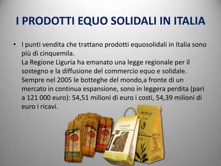 I PRODOTTI EQUO SOLIDALI IN ITALIA
• I punti vendita che trattano prodotti equosolidali in Italia sono
  più di cinquemila.
  La Regione Liguria ha emanato una legge regionale per il
  sostegno e la diffusione del commercio equo e solidale.
  Sempre nel 2005 le botteghe del mondo,a fronte di un
  mercato in continua espansione, sono in leggera perdita (pari
  a 121 000 euro): 54,51 milioni di euro i costi, 54,39 milioni di
  euro i ricavi.
 