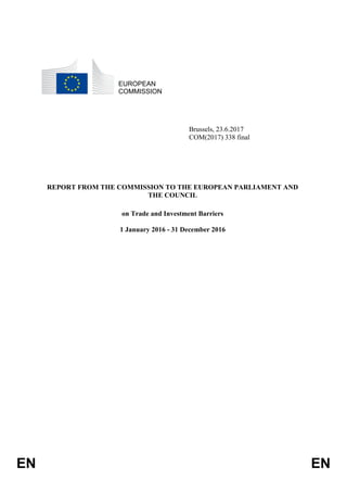 EN EN
EUROPEAN
COMMISSION
Brussels, 23.6.2017
COM(2017) 338 final
REPORT FROM THE COMMISSION TO THE EUROPEAN PARLIAMENT AND
THE COUNCIL
on Trade and Investment Barriers
1 January 2016 - 31 December 2016
 