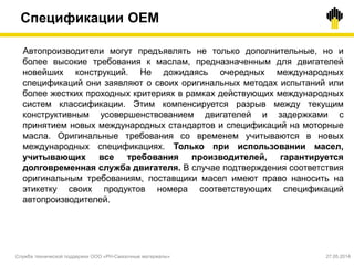 Спецификации OEM
Служба технической поддержки ООО «РН-Смазочные материалы» 27.05.2014
Автопроизводители могут предъявлять не только дополнительные, но и
более высокие требования к маслам, предназначенным для двигателей
новейших конструкций. Не дожидаясь очередных международных
спецификаций они заявляют о своих оригинальных методах испытаний или
более жестких проходных критериях в рамках действующих международных
систем классификации. Этим компенсируется разрыв между текущим
конструктивным усовершенствованием двигателей и задержками с
принятием новых международных стандартов и спецификаций на моторные
масла. Оригинальные требования со временем учитываются в новых
международных спецификациях. Только при использовании масел,
учитывающих все требования производителей, гарантируется
долговременная служба двигателя. В случае подтверждения соответствия
оригинальным требованиям, поставщики масел имеют право наносить на
этикетку своих продуктов номера соответствующих спецификаций
автопроизводителей.
 