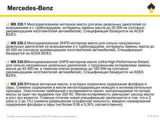 Mercedes-Benz
Служба технической поддержки ООО «РН-Смазочные материалы» 27.05.2014
 MB 228.1 Многодиапазонное моторное масло для всех дизельных двигателей со
всасыванием и с турбонаддувом, интервалы замены масла до 30 000 км (согласно
рекомендациям изготовителей автомобилей). Спецификация базируется на AСEA
B2/E3.
 MB 228.3 Многодиапазонное SHPD-моторное масло для сильно нагруженных
дизельных двигателей со всасыванием и с турбонаддувом, интервалы замены масла до
45 000 км (согласно рекомендациям изготовителей автомобилей). Спецификация
базируется на AСEA B2/E3.
 MB 228.5Многодиапазонное UHPD-моторное масло (Ultra-High-Performance-Diesel)
для сильно нагруженных дизельных двигателей, c продленными интервалами замены
масла до 45 000 км, в тяжелом классе возможны до 160 000 км (согласно
рекомендациям изготовителей автомобилей). Спецификация базируется на ASEA
B2/E4.
 MB 228.51Новые моторные масла, в которых ограничено содержание фосфора и
серы. Снижено содержания в масле металлсодержащих моющих и антиокислительных
присадок. Ужесточение требований к испаряемости масел, контролируемой по потере
массы за один час выдержки при 250 0С. Малая испаряемость уменьшает расход масла
и рост его вязкости. Главные отличия новой спецификаций заключаются в том, что в 2
раза (с 2 до 1%) снижена разрешенная сульфатная зольность, введено нормирование
содержания фосфора и серы (не более 0,08 и 0,30% соответственно).
 