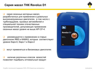  серия сезонных моторных масел,
разработанных для применения в дизельных
высоконагруженных двигателях, в том числе с
турбонаддувом, грузовых автомобилей и
специальной техники отечественных
производителей, допускающих применение
сезонных масел уровня не выше API CF-4.
 рекомендуются к применению в старых
двигателях ЯМЗ и КАМАЗ, которые соответствуют
уровню Евро-0, Евро-1 и Евро-2
 могут применяться в бензиновых двигателях
 наличие различных классов вязкостей
позволяет подобрать оптимальный продукт
Серия масел ТНК Revolux D1
Служба технической поддержки ООО «РН-Смазочные материалы» 22.05.2014
 
