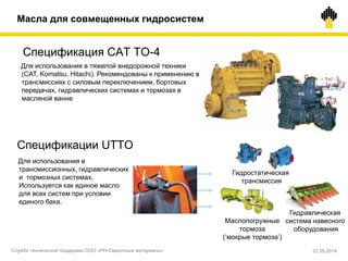 Спецификация CAT TO-4
Спецификации UTTO
Для использования в
трансмиссионных, гидравлических
и тормозных системах.
Используется как единое масло
для всех систем при условии
единого бака.
Масла для совмещенных гидросистем
Гидростатическая
трансмиссия
Маслопогружные
тормоза
(‘мокрые тормоза’)
Гидравлическая
система навесного
оборудования
Для использования в тяжелой внедорожной техники
(CAT, Komatsu, Hitachi). Рекомендованы к применению в
трансмиссиях с силовым переключением, бортовых
передачах, гидравлических системах и тормозах в
масляной ванне
Служба технической поддержки ООО «РН-Смазочные материалы» 22.05.2014
 