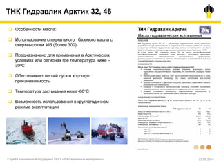 ТНК Гидравлик Арктик 32, 46
 Особенности масла:
 Использование специального базового масла с
сверхвысоким ИВ (более 300)
 Предназначено для применения в Арктических
условиях или регионах где температура ниже –
30оС
 Обеспечивает легкий пуск и хорошую
прокачиваемость
 Температура застывания ниже -60оС
 Возможность использования в круглогодичном
режиме эксплуатации
Служба технической поддержки ООО «РН-Смазочные материалы» 22.05.2014
 