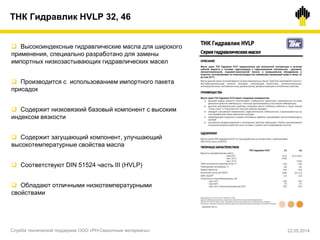  Высокоиндексные гидравлические масла для широкого
применения, специально разработано для замены
импортных низкозастывающих гидравлических масел
 Производится с использованием импортного пакета
присадок
 Содержит низковязкий базовый компонент с высоким
индексом вязкости
 Содержит загущающий компонент, улучшающий
высокотемпературные свойства масла
 Соответствуют DIN 51524 часть III (HVLP)
 Обладают отличными низкотемпературными
свойствами
ТНК Гидравлик HVLP 32, 46
Служба технической поддержки ООО «РН-Смазочные материалы» 22.05.2014
 