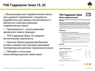 ТНК Гидравлик Зима 15, 22
 Высокоиндексные гидравлические масла
для широкого применения, специально
разработаны для замены отечественных и
импортных низкозастывающих
гидравлических масел
 Производятся с использованием
импортного пакета присадок
 ТНК Гидравлик Зима 15 содержит
синтетические компоненты
 Наличие сбалансированной базовой
основы и вязкостной присадки расширяет
температурный диапазон применения масла
 Обладает отличными
низкотемпературными свойствами
Служба технической поддержки ООО «РН-Смазочные материалы» 22.05.2014
 