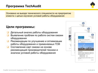 Основана на выезде технического специалиста на предприятие
клиента с целью изучения условий работы оборудования
Цели программы:
 Детальный анализ работы оборудования
 Выявление проблем по работе систем смазки
оборудования
 Рекомендации по улучшению и оптимизации
работы оборудования и применяемых ГСМ
 Составление карт смазки на основе
рекомендаций производителей техники и
анализа условий работы оборудования
Программа TechAudit
Служба технической поддержки ООО «РН-Смазочные материалы» 22.05.2014
 
