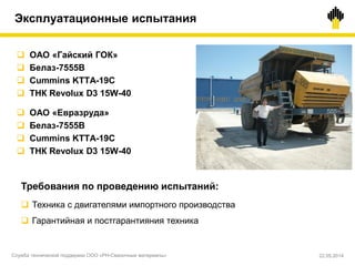  ОАО «Гайский ГОК»
 Белаз-7555B
 Cummins KTTA-19C
 ТНК Revolux D3 15W-40
 ОАО «Евразруда»
 Белаз-7555B
 Cummins KTTA-19C
 ТНК Revolux D3 15W-40
Требования по проведению испытаний:
 Техника с двигателями импортного производства
 Гарантийная и постгарантияния техника
Эксплуатационные испытания
Служба технической поддержки ООО «РН-Смазочные материалы» 22.05.2014
 