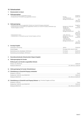 VI. Scheckverkehr
1.   Scheckverkehr im Inland

a)   Zahlungsausgänge
     – Einzug eines auf Euro ausgestellten Schecks                                                                                    Entgeltfrei
     – Einzug eines auf Fremdwährung ausgestellten Schecks                                                 Beträge                    10,00 EUR
                                                                                                           unter 250,00 EUR
                                                                                                           Beträge ab 250,00 EUR            2 ‰,
                                                                                                                                       Minimum
                                                                                                                                      12,50 EUR

b)   Zahlungseingänge
     – Einlösung eines auf Euro ausgestellten Schecks (zur Gutschrift Eingang vorbehalten)                                            Entgeltfrei
     – Einlösung eines auf Fremdwährung ausgestellten Schecks (zur Gutschrift Eingang vorbehalten) zzgl.   Beträge bis 13,00 EUR          Franko
       fremder Entgelte und Porto                                                                          Beträge über               10,00 EUR
                                                                                                           13,00 EUR und
                                                                                                           unter 250,00 EUR
                                                                                                           Beträge ab 250,00 EUR            2 ‰,
                                                                                                                                       Minimum
                                                                                                                                      20,00 EUR
     – Inkassoscheck in Euro                                                                               1,0 ‰, Minimum              5,00 EUR
     – Inkassoscheck in Fremdwährung zzgl. fremder Entgelte und Porto                                      Beträge bis 13,00 EUR          Franko
                                                                                                           Beträge über               10,00 EUR
                                                                                                           13,00 EUR und
                                                                                                           unter 250,00 EUR
                                                                                                           Beträge ab 250,00 EUR            2 ‰,
                                                                                                                                       Minimum
                                                                                                                                      20,00 EUR

c)   Sonstige Entgelte
     Schecksperre Vormerkung                                                                               Jährlich                   15,00 EUR
     Scheckrückgabe                                                                                        Pro Scheck 1/3 %, mind. 5,11 EUR
     Bereitstellung eines unbestätigten LZB-Schecks                                                        Pro Scheck                 25,00 EUR
     Bereitstellung eines bestätigten LZB-Schecks                                                          Pro Scheck                 48,00 EUR



2.   Grenzüberschreitender Scheckverkehr (Eigene Entgelte)

a)   Zahlungsausgänge für Kunden

     Einlösung der vom Kunden ausgestellten Schecks
     Beträge unter 250,00 EUR                                                                                                         10,00 EUR
     Beträge ab 250,00 EUR                                                                                              2 ‰, Minimum 12,50 EUR


b)   Zahlungseingänge für Kunden (Scheckinkasso)

(1) Scheckbetrag zur Gutschrift Eingang vorbehalten
     Beträge bis 13,00 EUR                                                                                                                Franko
     Beträge über 13,00 EUR, unter 250,00 EUR                                                                                         10,00 EUR
     Beträge ab 250,00 EUR                                                                                              2 ‰, Minimum 20,00 EUR


(2) Scheckbetrag zur Gutschrift nach Eingang (Inkasso) zzgl. fremder Entgelte und Porto
     Beträge bis 13,00 EUR                                                                                                                Franko
     Beträge über 13,00 EUR, unter 250,00 EUR                                                                                         10,00 EUR
     Beträge ab 250,00 EUR                                                                                              2 ‰, Minimum 20,00 EUR




                                                                                                                                         Seite 8
 