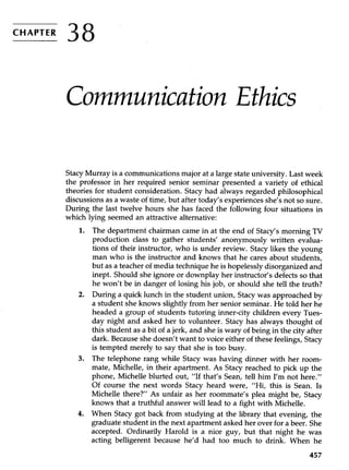 CHAPTER
38
Communication Ethics
Stacy Murray is a communications major at a large state university. Last week
the professor in her required senior seminar presented a variety of ethical
theories for student consideration. Stacy had always regarded philosophical
discussions as a waste of time, but after today’s experiences she’s not so sure.
During the last twelve hours she has faced the following four situations in
which lying seemed an attractive alternative:
1. The department chairman came in at the end of Stacy’s morning TV
production class to gather students’ anonymously written evalua-
tions of their instructor, who is under review. Stacy likes the young
man who is the instructor and knows that he cares about students,
but as a teacher of media technique he is hopelessly disorganized and
inept. Should she ignore or downplay her instructor’s defects so that
he won’t be in danger of losing his job, or should she tell the truth?
2. During a quick lunch in the student union, Stacy was approached by
a student she knows slightly from her senior seminar. He told her he
headed a group of students tutoring inner-city children every Tues-
day night and asked her to volunteer. Stacy has always thought of
this student as a bit of a jerk, and she is wary of being in the city after
dark. Because she doesn’t want to voice either of these feelings, Stacy
is tempted merely to say that she is too busy.
3. The telephone rang while Stacy was having dinner with her room-
mate, Michelle, in their apartment. As Stacy reached to pick up the
phone, Michelle blurted out, “If that’s Sean, tell him I’m not here.”
Of course the next words Stacy heard were, “Hi, this is Sean. Is
Michelle there?” As unfair as her roommate’s plea might be, Stacy
knows that a truthful answer will lead to a fight with Michelle.
4. When Stacy got back from studying at the library that evening, the
graduate student in the next apartment asked her over for a beer. She
accepted. Ordinarily Harold is a nice guy, but that night he was
acting belligerent because he’d had too much to drink. When he
457
 